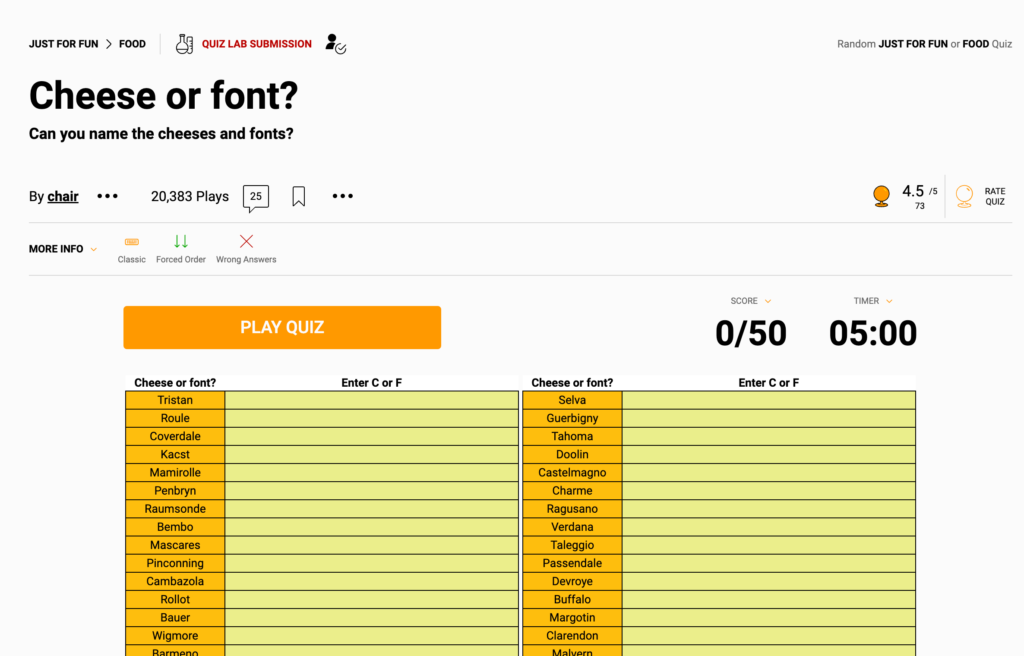 Can you cut the cheese? Thoughtfully, this game asks you to choose whether the presented name is a font or a cheese name. Hunger-inducing and addicting! There are two levels, Cheese or Font 1 and Cheese or Font II Quiz.