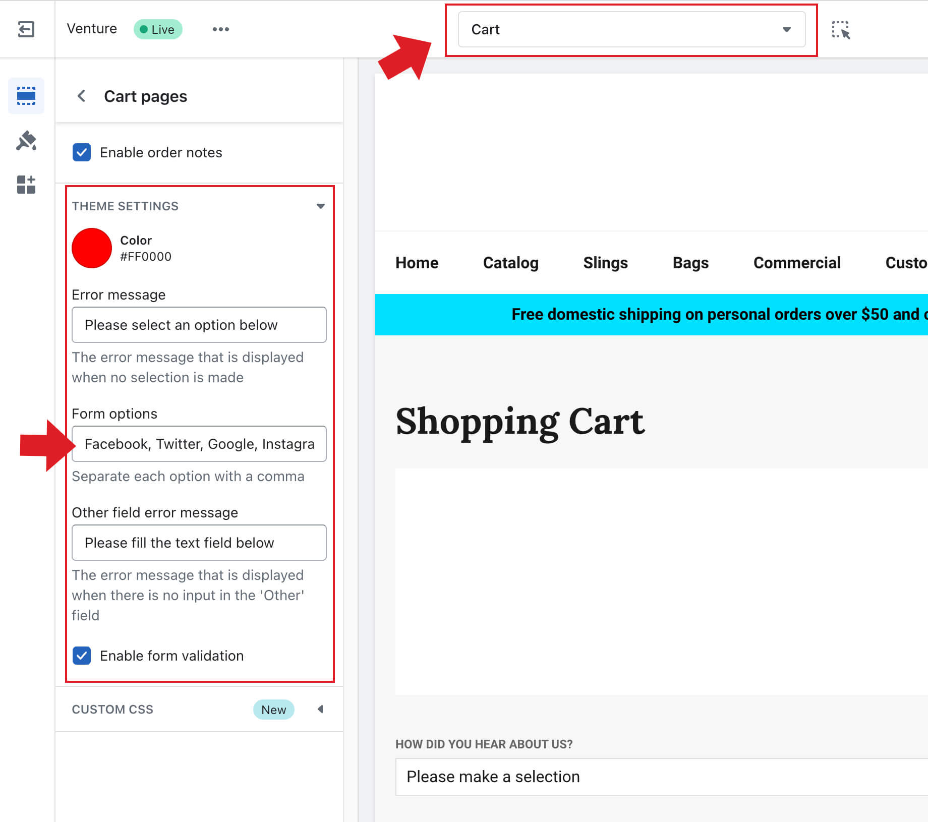 To customize the How you heard about us form, first, click the them "Customize" button, then select "Cart" from the page drop down located at the top of the screen. Next, in the left menu toggle open "Theme Settings." You'll find the field, "Form Options" where you can customize the options. Don't forget to comma separate your options.